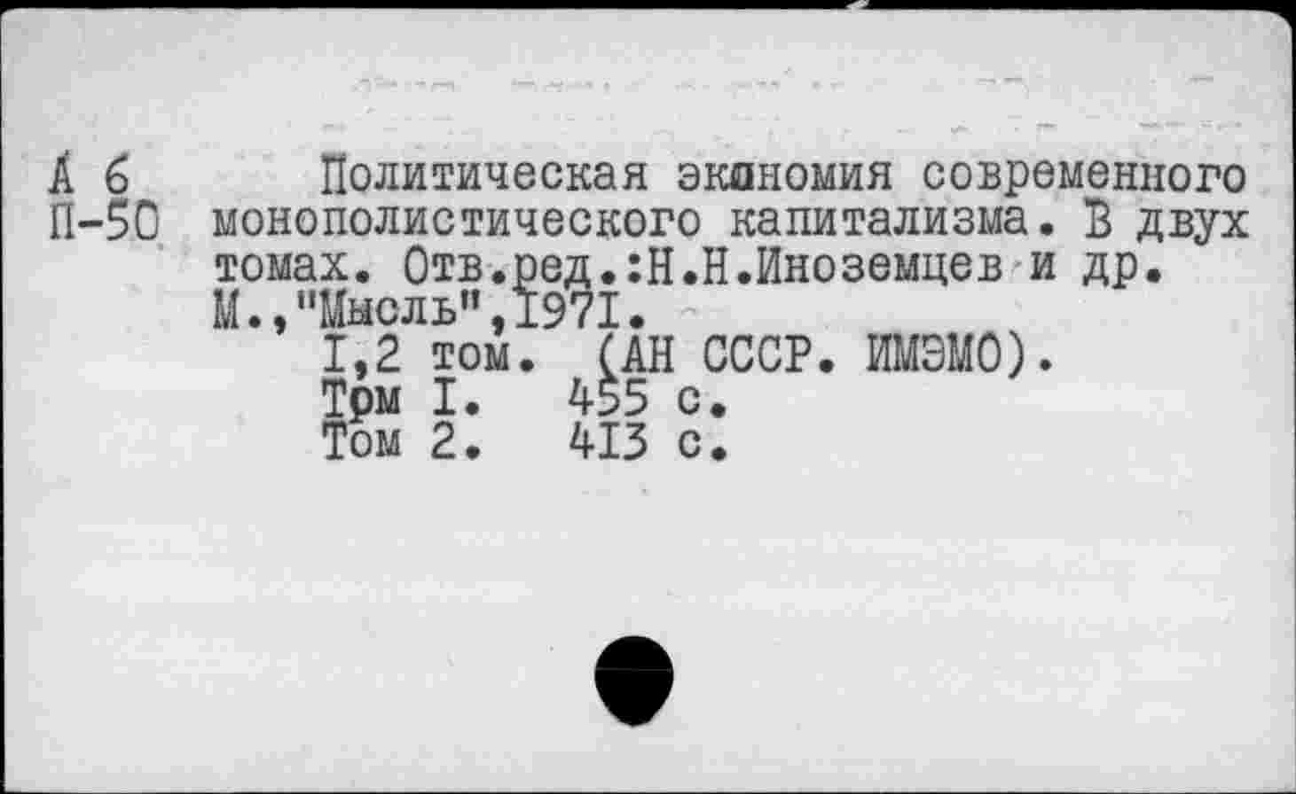 ﻿А б
П-50
Политическая экономия современного монополистического капитализма. В двух томах. Отв.ред.:Н.Н.Иноземцев и др. М.,"Мысль",1971.
1,2 том. (АН СССР. ИМЭМО).
Трм I.	455 с.
Том 2.	413 с.